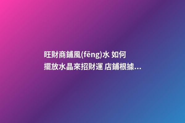 旺財商鋪風(fēng)水 如何擺放水晶來招財運 店鋪根據(jù)坐向擺放水晶招攬生意(圖文)